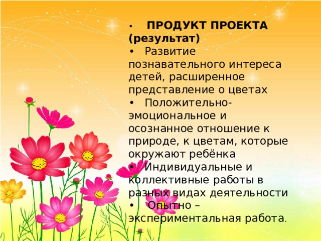 •   ПРОДУКТ ПРОЕКТА (результат) •  Развитие познавательного интереса детей, расширенное представление о цветах •  Положительно-эмоциональное и осознанное отношение к природе, к цветам, которые окружают ребёнка •  Индивидуальные и коллективные работы в разных видах деятельности •   Опытно – экспериментальная работа . 