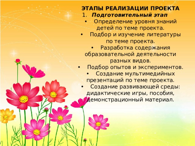 ЭТАПЫ РЕАЛИЗАЦИИ ПРОЕКТА 1.  Подготовительный этап •  Определение уровня знаний детей по теме проекта. •  Подбор и изучение литературы по теме проекта. •  Разработка содержания образовательной деятельности разных видов. •  Подбор опытов и экспериментов. •  Создание мультимедийных презентаций по теме проекта. •  Создание развивающей среды: дидактические игры, пособия, демонстрационный материал. 
