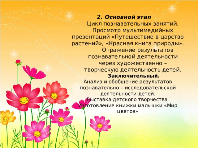 2. Основной этап  Цикл познавательных занятий.  Просмотр мультимедийных презентаций «Путешествие в царство растений», «Красная книга природы».  Отражение результатов познавательной деятельности через художественно – творческую деятельность детей.  Заключительный. Анализ и обобщение результатов познавательно – исследовательской деятельности детей. Выставка детского творчества Изготовление книжки малышки «Мир цветов» 