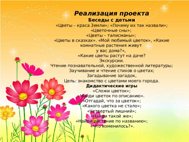 Реализация проекта Беседы с детьми «Цветы – краса Земли»; «Почему их так назвали»; «Цветочные сны»; «Цветы – талисманы»; «Цветы в сказках». «Мой любимый цветок», «Какие комнатные растения живут у вас дома?», «Какие цветы растут на даче? Экскурсии. Чтение познавательной, художественной литературы; Заучивание и чтение стихов о цветах; Загадывание загадок, Цель: знакомство с цветами моего города.  Дидактические игры  «Сложи цветок»; «Найди цветок по описанию». «Отгадай, что за цветок»; «Какого цветка не стало»; «Четвертый лишний»; «Найди такой же»; «Найди растение по названию»;  «Что изменилось?». 