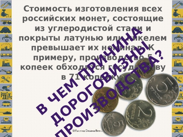 В чем причина дороговизны производства? Стоимость изготовления всех российских монет, состоящие из углеродистой стали и покрыты латунью или никелем превышает их номинал. К примеру, производство 5 копеек обходится государству в 71 копейку. 