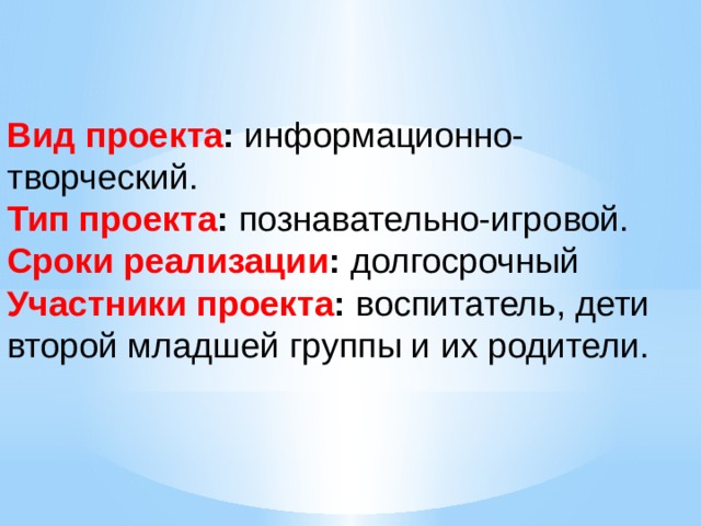 Вид проекта : информационно-творческий. Тип проекта : познавательно-игровой. Сроки реализации : долгосрочный Участники проекта : воспитатель, дети второй младшей группы и их родители. 