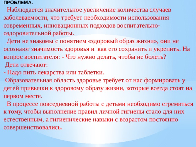 ПРОБЛЕМА.  Наблюдается значительное увеличение количества случаев заболеваемости, что требует необходимости использования современных, инновационных подходов воспитательно-оздоровительной работы.  Дети не знакомы с понятием «здоровый образ жизни», они не осознают значимость здоровья и как его сохранить и укрепить. На вопрос воспитателя: - Что нужно делать, чтобы не болеть?  Дети отвечают: - Надо пить лекарства или таблетки.  Образовательная область здоровье требует от нас формировать у детей привычки к здоровому образу жизни, которые всегда стоят на первом месте.  В процессе повседневной работы с детьми необходимо стремиться к тому, чтобы выполнение правил личной гигиены стало для них естественным, а гигиенические навыки с возрастом постоянно совершенствовались. 