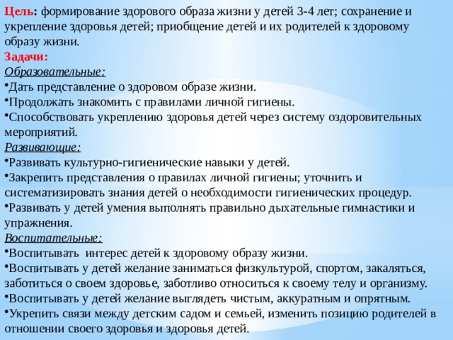 Цель : формирование здорового образа жизни у детей 3-4 лет; сохранение и укрепление здоровья детей; приобщение детей и их родителей к здоровому образу жизни. Задачи: Образовательные: Дать представление о здоровом образе жизни. Продолжать знакомить с правилами личной гигиены. Способствовать укреплению здоровья детей через систему оздоровительных мероприятий. Развивающие: Развивать культурно-гигиенические навыки у детей. Закрепить представления о правилах личной гигиены; уточнить и систематизировать знания детей о необходимости гигиенических процедур. Развивать у детей умения выполнять правильно дыхательные гимнастики и упражнения. Воспитательные: Воспитывать интерес детей к здоровому образу жизни. Воспитывать у детей желание заниматься физкультурой, спортом, закаляться, заботиться о своем здоровье, заботливо относиться к своему телу и организму. Воспитывать у детей желание выглядеть чистым, аккуратным и опрятным. Укрепить связи между детским садом и семьей, изменить позицию родителей в отношении своего здоровья и здоровья детей. 