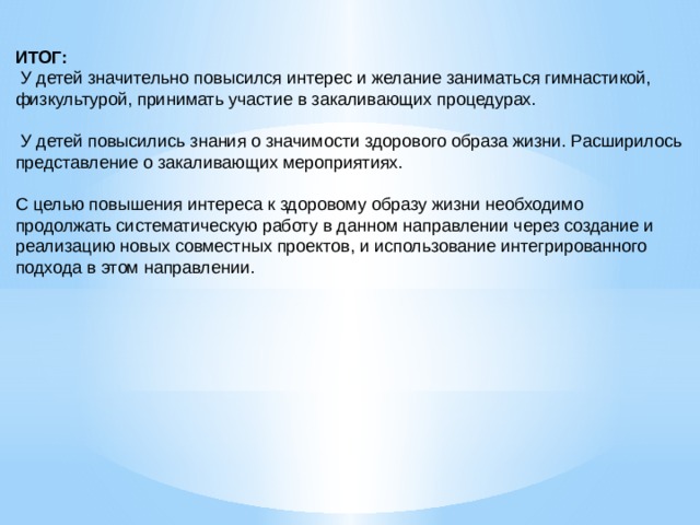 ИТОГ:  У детей значительно повысился интерес и желание заниматься гимнастикой, физкультурой, принимать участие в закаливающих процедурах.  У детей повысились знания о значимости здорового образа жизни. Расширилось представление о закаливающих мероприятиях. С целью повышения интереса к здоровому образу жизни необходимо продолжать систематическую работу в данном направлении через создание и реализацию новых совместных проектов, и использование интегрированного подхода в этом направлении. 