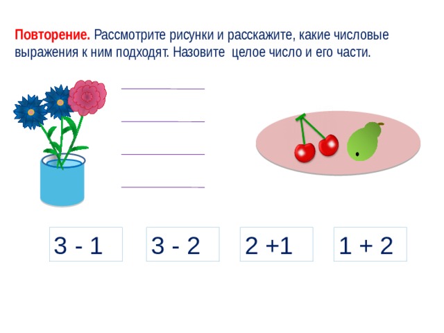 Повторение. Рассмотрите рисунки и расскажите, какие числовые выражения к ним подходят. Назовите целое число и его части. 3 - 2 1 + 2 2 +1 3 - 1 