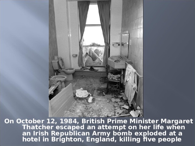 On October 12, 1984, British Prime Minister Margaret Thatcher escaped an attempt on her life when an Irish Republican Army bomb exploded at a hotel in Brighton, England, killing five people 