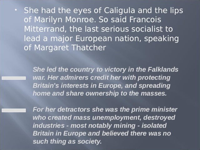 She had the eyes of Caligula and the lips of Marilyn Monroe. So said Francois Mitterrand, the last serious socialist to lead a major European nation, speaking of Margaret Thatcher  She led the country to victory in the Falklands war. Her admirers credit her with protecting Britain's interests in Europe, and spreading home and share ownership to the masses.  For her detractors she was the prime minister who created mass unemployment, destroyed industries - most notably mining - isolated Britain in Europe and believed there was no such thing as society.  