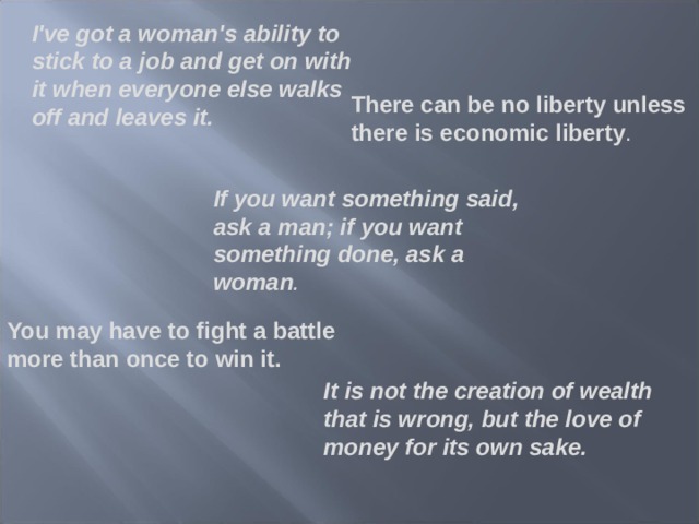 I've got a woman's ability to stick to a job and get on with it when everyone else walks off and leaves it. There can be no liberty unless there is economic liberty . If you want something said, ask a man; if you want something done, ask a woman . You may have to fight a battle more than once to win it. It is not the creation of wealth that is wrong, but the love of money for its own sake. 