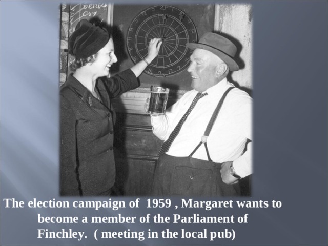 The election campaign of 1959 , Margaret wants to become a member of the Parliament of Finchley .   ( meeting in the local pub) 