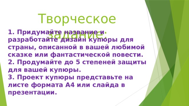 Творческое задание: 1. Придумайте название и разработайте дизайн купюры для страны, описанной в вашей любимой сказке или фантастической повести. 2. Продумайте до 5 степеней защиты для вашей купюры. 3. Проект купюры представьте на листе формата А4 или слайда в презентации. 