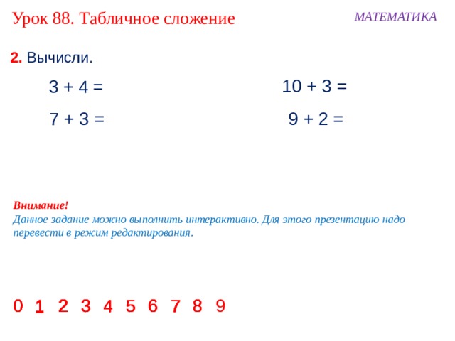 Урок 88. Табличное сложение МАТЕМАТИКА 2. Вычисли. 10 + 3 = 3 + 4 = 7 + 3 = 9 + 2 = Внимание! Данное задание можно выполнить интерактивно. Для этого презентацию надо перевести в режим редактирования. 5 6 2 3 0 9 8 6 5 4 3 2 0 8 7 6 5 4 3 7 8 0 1 2 3 4 5 6 7 8 0 4 2 7 1 1 1 