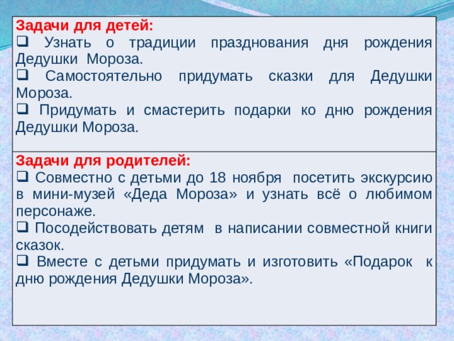 Задачи для детей:   Узнать  о традиции празднования дня рождения Дедушки Мороза.  Самостоятельно придумать сказки для Дедушки Мороза.  Придумать и смастерить подарки ко дню рождения Дедушки Мороза. Задачи для родителей:  Совместно с детьми до 18 ноября посетить экскурсию в мини-музей «Деда Мороза» и узнать всё о любимом персонаже.  Посодействовать детям в написании совместной книги сказок.  Вместе с детьми придумать и изготовить «Подарок к дню рождения Дедушки Мороза». 