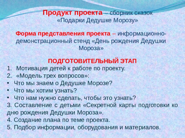 Продукт проекта – сборник сказок «Подарки Дедушке Морозу» Форма представления проекта – информационно-демонстрационный стенд «День рождения Дедушки Мороза» ПОДГОТОВИТЕЛЬНЫЙ ЭТАП Мотивация детей к работе по проекту. «Модель трех вопросов»: Что мы знаем о Дедушке Морозе? Что мы хотим узнать? Что нам нужно сделать, чтобы это узнать? 3. Составление с детьми «Секретной карты подготовки ко дню рождения Дедушки Мороза». 4. Создание плана по теме проекта. 5. Подбор информации, оборудования и материалов. 