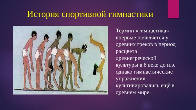  История спортивной гимнастики Термин «гимнастика» впервые появляется у древних греков в период расцвета древнегреческой культуры в 8 веке до н.э. однако гимнастические упражнения культивировались ещё в древнем мире. 