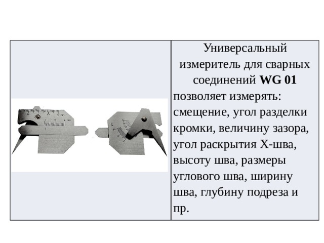 Универсальный измеритель для сварных соединений  WG 01 позволяет измерять: смещение, угол разделки кромки, величину зазора, угол раскрытия Х-шва, высоту шва, размеры углового шва, ширину шва, глубину подреза и пр. 