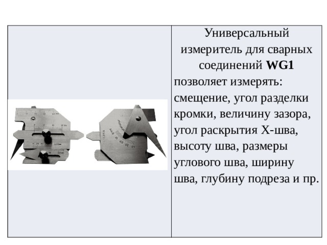     Универсальный измеритель для сварных соединений  WG1 позволяет измерять: смещение, угол разделки кромки, величину зазора, угол раскрытия Х-шва, высоту шва, размеры углового шва, ширину шва, глубину подреза и пр. 