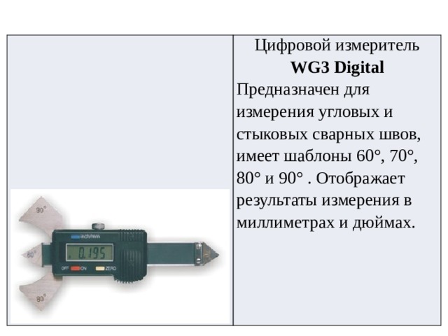 Цифровой измеритель WG3 Digital Предназначен для измерения угловых и стыковых сварных швов, имеет шаблоны 60°, 70°, 80° и 90° . Отображает результаты измерения в миллиметрах и дюймах. 
