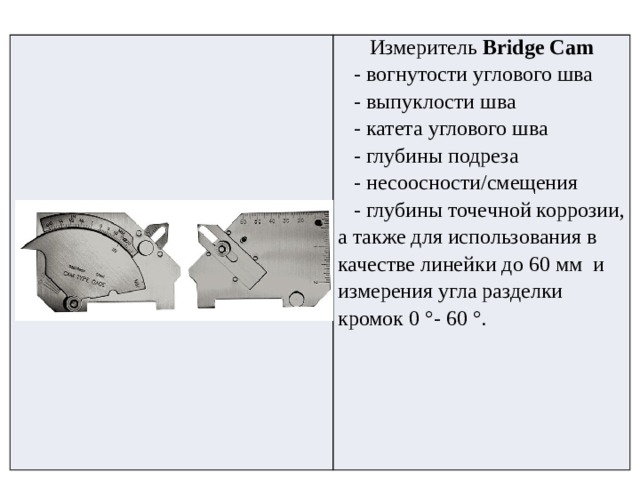   Измеритель  Bridge Cam    - вогнутости углового шва     - выпуклости шва     - катета углового шва     - глубины подреза     - несоосности/смещения     - глубины точечной коррозии, а также для использования в качестве линейки до 60 мм  и измерения угла разделки кромок 0 °- 60 °. 