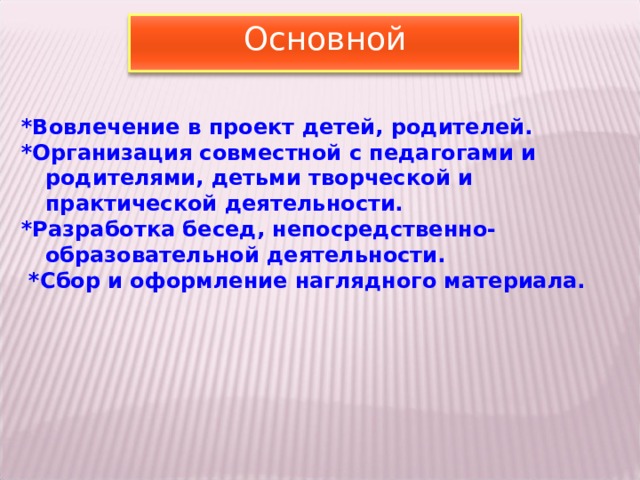 Основной *Вовлечение в проект детей, родителей. *Организация совместной с педагогами и родителями, детьми творческой и практической деятельности. *Разработка бесед, непосредственно-образовательной деятельности.  *Сбор и оформление наглядного материала.      