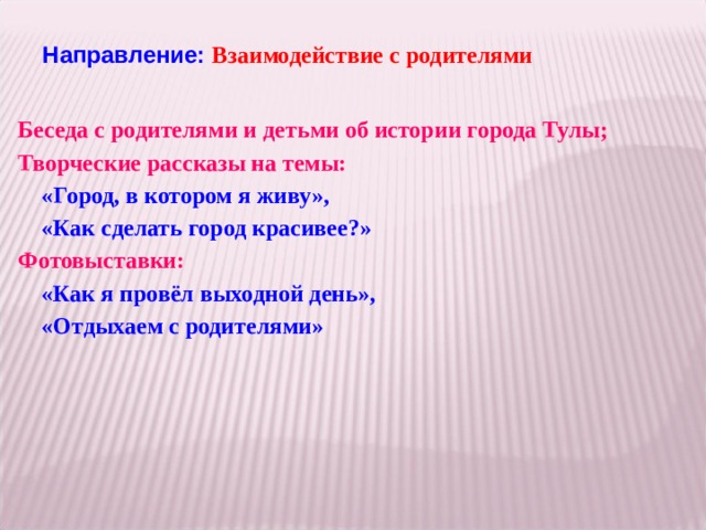 Направление: Взаимодействие с родителями   Беседа с родителями и детьми об истории города Тулы; Творческие рассказы на темы:  «Город, в котором я живу»,  «Как сделать город красивее?» Фотовыставки:  «Как я провёл выходной день»,  «Отдыхаем с родителями»   