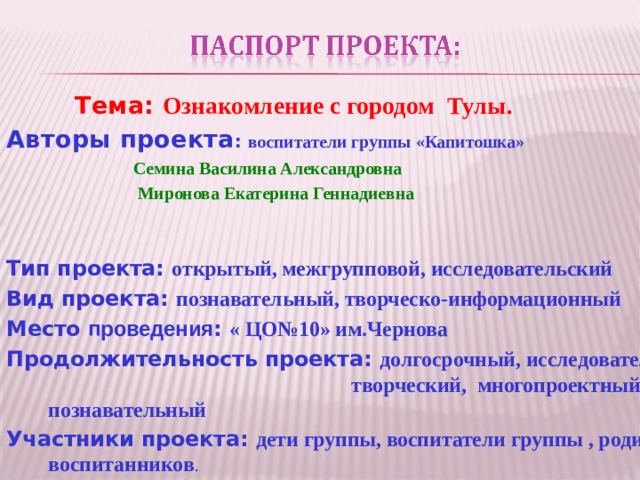    Тема: Ознакомление с городом Тулы. Авторы проекта : воспитатели группы «Капитошка»  Семина Василина Александровна  Миронова Екатерина Геннадиевна Тип проекта: открытый, межгрупповой, исследовательский Вид проекта: познавательный, творческо-информационный Место проведения : « ЦО№10» им.Чернова Продолжительность проекта: долгосрочный, исследовательско- творческий, многопроектный, познавательный Участники проекта: дети группы, воспитатели группы , родители воспитанников .  