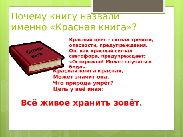  Почему книгу назвали именно «Красная книга»?   Красный цвет – сигнал тревоги, опасности, предупреждения. Он, как красный сигнал светофора, предупреждает: «Осторожно! Может случиться беда».    Красная книга красная,  Может значит она,  Что природа умрёт?  Цель у неё иная:   Всё живое хранить зовёт . 