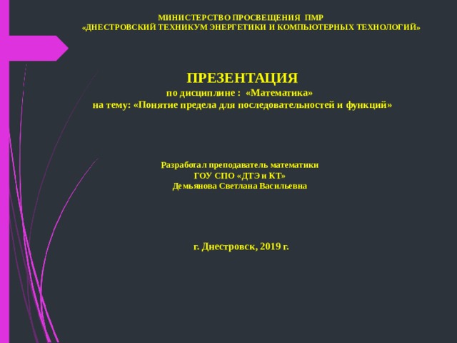  МИНИСТЕРСТВО ПРОСВЕЩЕНИЯ ПМР     «ДНЕСТРОВСКИЙ ТЕХНИКУМ ЭНЕРГЕТИКИ И КОМПЬЮТЕРНЫХ ТЕХНОЛОГИЙ»        ПРЕЗЕНТАЦИЯ  по дисциплине  :  « Математика »   на тему: « Понятие предела для последовательностей и функций »       Разработал преподаватель математики  ГОУ СПО «ДТЭ и КТ»  Демьянова Светлана Васильевна      г. Днестровск , 2019 г. 