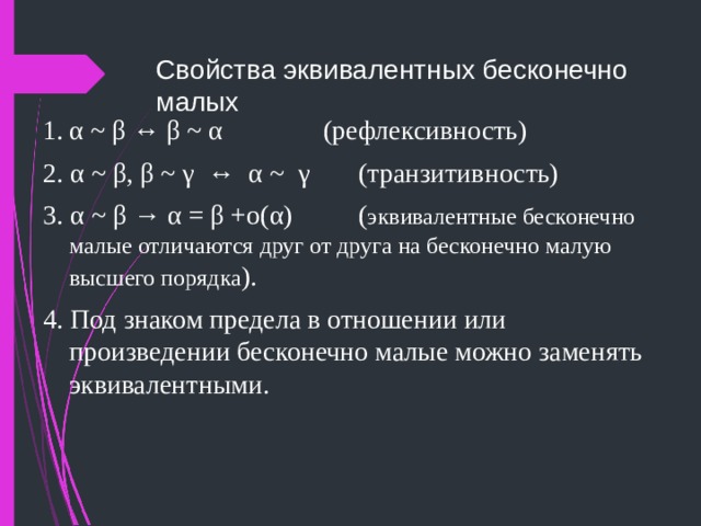 Свойства эквивалентных бесконечно малых 1.  α  ~ β ↔ β ~ α     (рефлексивность) 2. α  ~ β , β  ~ γ ↔ α ~ γ    (транзитивность) 3. α ~ β  → α  =  β  +o( α )   ( эквивалентные бесконечно малые отличаются друг от друга на бесконечно малую  высшего порядка ). 4. Под знаком предела в отношении или произведении бесконечно малые можно заменять эквивалентными. 