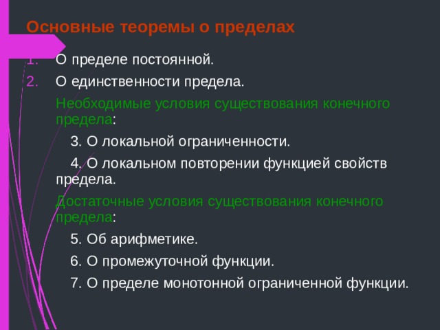 Основные теоремы о пределах О пределе постоянной. О единственности предела.  Необходимые условия существования конечного предела :   3. О локальной ограниченности.   4. О локальном повторении функцией свойств  предела.  Достаточные условия существования конечного предела :   5. Об арифметике.   6. О промежуточной функции.   7. О пределе монотонной ограниченной функции. 