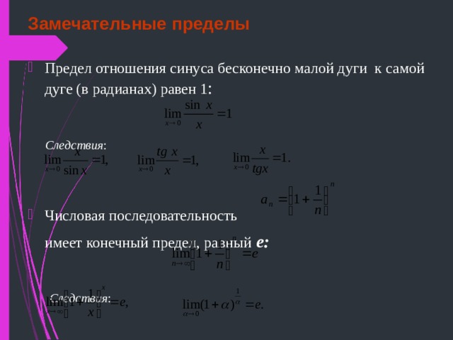 Замечательные пределы Предел отношения синуса бесконечно малой дуги к самой дуге (в радианах) равен 1 :  Следствия : Числовая последовательность  имеет конечный предел, равный  е:   Следствия : 