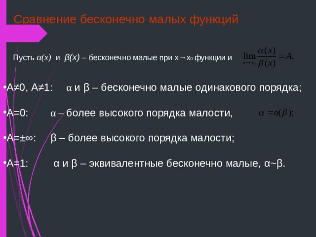 Сравнение бесконечно малых функций Пусть α (х) и β (х) – бесконечно малые при х→х 0 функции и А ≠ 0, А ≠ 1:  α  и β – бесконечно малые одинакового порядка; А=0:   α – более высокого порядка малости,  А= ±∞ :  β – более высокого порядка малости;  А=1:    α и β – эквивалентные бесконечно малые, α ~ β . 