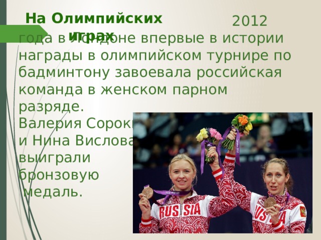 На Олимпийских играх  2012 года в Лондоне впервые в истории награды в олимпийском турнире по бадминтону завоевала российская команда в женском парном разряде.  Валерия Сорокина и Нина Вислова выиграли бронзовую  медаль. 