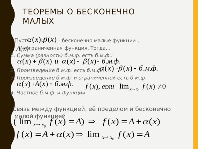 Теоремы о бесконечно малых   П усть       и         - бесконечно малые функции ,     – ограниченная функция. Тогда… 1. Сумма (разность) б.м.ф. есть б.м.ф.:                 2. Произведение б.м.ф. есть б.м.ф.:                  3. Произведение б.м.ф. и ограниченной есть б.м.ф.  4. Частное б.м.ф. и функции    Связь между функцией, её пределом и бесконечно малой функцией                