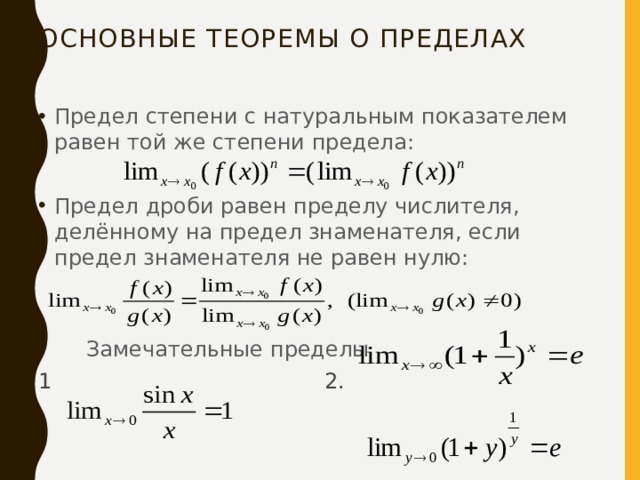 Основные теоремы о пределах Предел степени с натуральным показателем равен той же степени предела: Предел дроби равен пределу числителя, делённому на предел знаменателя, если предел знаменателя не равен нулю:         Замечательные пределы 1                                        2. 