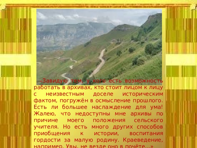 « Завидую тем, у кого есть возможность работать в архивах, кто стоит лицом к лицу с неизвестным доселе историческим фактом, погружён в осмысление прошлого. Есть ли большее наслаждение для ума! Жалею, что недоступны мне архивы по причине моего положения сельского учителя. Но есть много других способов приобщения к истории, воспитания гордости за малую родину. Краеведение, например. Увы, не везде оно в почёте...» Б.И. Гаджиев 