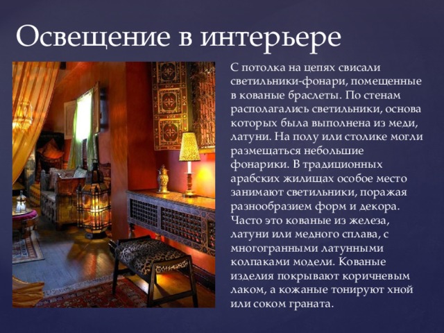  Освещение в интерьере С потолка на цепях свисали светильники-фонари, помещенные в кованые браслеты. По стенам располагались светильники, основа которых была выполнена из меди, латуни. На полу или столике могли размещаться небольшие фонарики. В традиционных арабских жилищах особое место занимают светильники, поражая разнообразием форм и декора. Часто это кованые из железа, латуни или медного сплава, с многогранными латунными колпаками модели. Кованые изделия покрывают коричневым лаком, а кожаные тонируют хной или соком граната. 