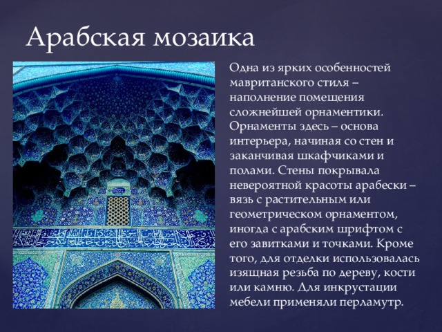 Арабская мозаика Одна из ярких особенностей мавританского стиля – наполнение помещения сложнейшей орнаментики. Орнаменты здесь – основа интерьера, начиная со стен и заканчивая шкафчиками и полами. Стены покрывала невероятной красоты арабески – вязь с растительным или геометрическом орнаментом, иногда с арабским шрифтом с его завитками и точками. Кроме того, для отделки использовалась изящная резьба по дереву, кости или камню. Для инкрустации мебели применяли перламутр. 