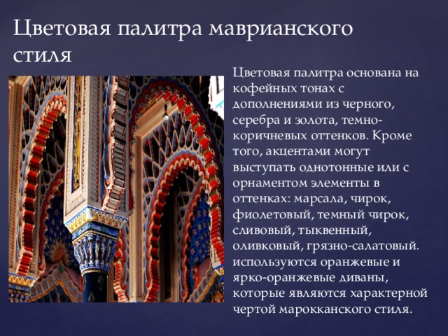 Цветовая палитра маврианского стиля Цветовая палитра основана на кофейных тонах с дополнениями из черного, серебра и золота, темно-коричневых оттенков. Кроме того, акцентами могут выступать однотонные или с орнаментом элементы в оттенках: марсала, чирок, фиолетовый, темный чирок, сливовый, тыквенный, оливковый, грязно-салатовый. используются оранжевые и ярко-оранжевые диваны, которые являются характерной чертой марокканского стиля. 