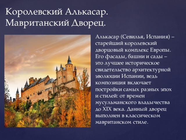 Королевский Алькасар. Мавританский Дворец. Алькасар (Севилья, Испания) – старейший королевский дворцовый комплекс Европы. Его фасады, башни и сады – это лучшее историческое свидетельство архитектурной эволюции Испании, ведь композиция включает постройки самых разных эпох и стилей: от времен мусульманского владычества до XIX века. Данный дворец выполнен в классическом мавританском стиле. 
