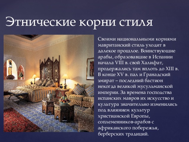 Этнические корни стиля Своими национальными корнями мавританский стиль уходит в далекое прошлое. Воинствующие арабы, образовавшие в Испании начала VIII в. свой Халифат, продержались там вплоть до XIII в. В конце XV в. пал и Гранадский эмират – последний бастион некогда великой мусульманской империи. За времена господства испанских мавров их искусство и культура значительно изменились под влиянием культур христианской Европы, соплеменников-арабов с африканского побережья, берберских традиций. 