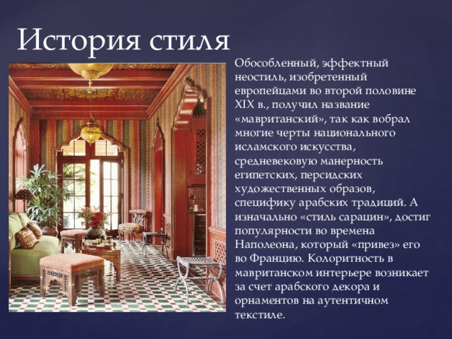 История стиля Обособленный, эффектный неостиль, изобретенный европейцами во второй половине XIX в., получил название «мавританский», так как вобрал многие черты национального исламского искусства, средневековую манерность египетских, персидских художественных образов, специфику арабских традиций. А изначально «стиль сарацин», достиг популярности во времена Наполеона, который «привез» его во Францию. Колоритность в мавританском интерьере возникает за счет арабского декора и орнаментов на аутентичном текстиле. 