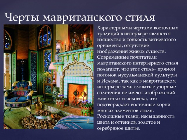 Черты мавританского стиля Характерными чертами восточных традиций в интерьере являются изящество и тонкость витиеватого орнамента, отсутствие изображений живых существ. Современные почитатели мавританского интерьерного стиля полагают, что этот стиль– прямой потомок мусульманской культуры и Ислама, так как в мавританском интерьере замысловатые узорные сплетения не имеют изображений животных и человека, что подтверждает восточные корни многих элементов стиля. Роскошные ткани, насыщенность цвета и оттенков, золотое и серебряное шитье. 