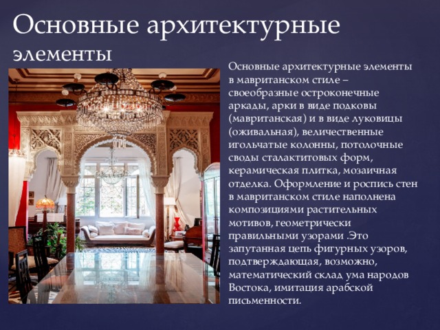 Основные архитектурные элементы Основные архитектурные элементы в мавританском стиле – своеобразные остроконечные аркады, арки в виде подковы (мавританская) и в виде луковицы (оживальная), величественные игольчатые колонны, потолочные своды сталактитовых форм, керамическая плитка, мозаичная отделка. Оформление и роспись стен в мавританском стиле наполнена композициями растительных мотивов, геометрически правильными узорами .Это запутанная цепь фигурных узоров, подтверждающая, возможно, математический склад ума народов Востока, имитация арабской письменности. 