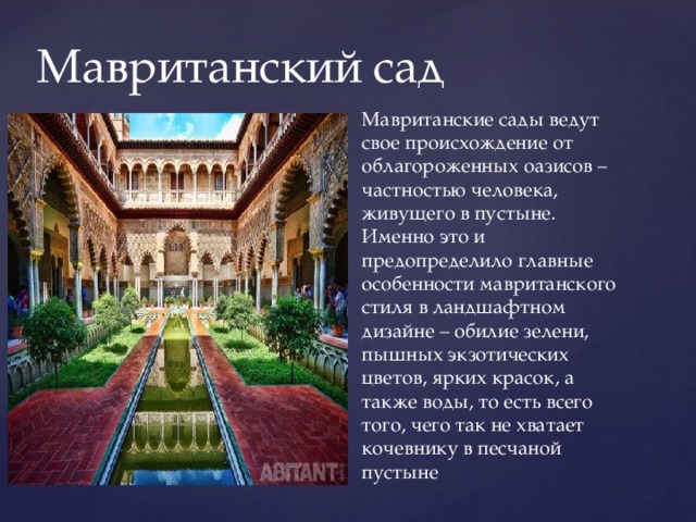 Мавританский сад Мавританские сады ведут свое происхождение от облагороженных оазисов –частностью человека, живущего в пустыне. Именно это и предопределило главные особенности мавританского стиля в ландшафтном дизайне – обилие зелени, пышных экзотических цветов, ярких красок, а также воды, то есть всего того, чего так не хватает кочевнику в песчаной пустыне 
