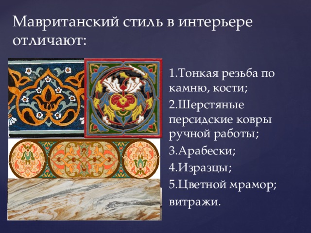 Мавританский стиль в интерьере отличают: 1.Тонкая резьба по камню, кости; 2.Шерстяные персидские ковры ручной работы; 3.Арабески; 4.Изразцы; 5.Цветной мрамор; витражи. 
