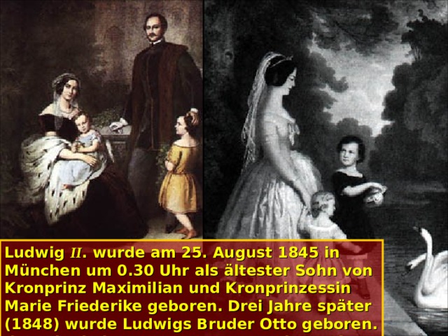 Ludwig II . wurde am 25. August 1845 in München um 0.30 Uhr als ältester Sohn von Kronprinz Maximilian und Kronprinzessin Marie Friederike geboren. Drei Jahre später (1848) wurde Ludwigs Bruder Otto geboren. Ihre Kindheit und Jugend verbrachten die Brüder vor allem auf Schloss Hohenschwangau, in der Umgebung ihrer Erzieher.  