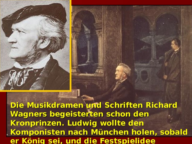 Die Musikdramen und Schriften Richard Wagners begeisterten schon den Kronprinzen. Ludwig wollte den Komponisten nach München holen, sobald er König sei, und die Festspielidee verwirklichen. 1864 rief er Wagner zu sich und rettete ihn damit aus größter Not.  