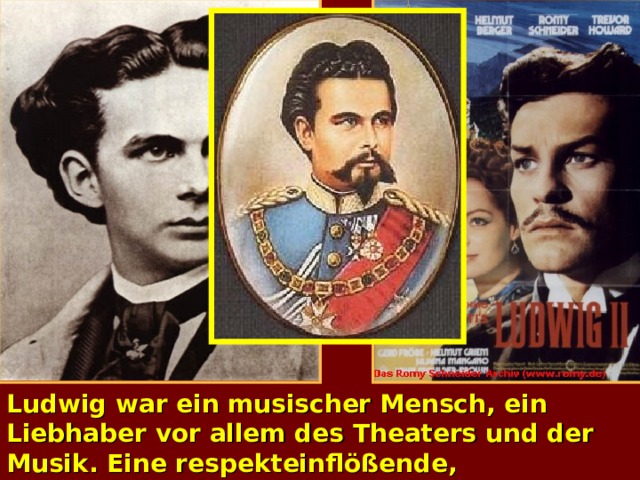 Ludwig war ein musischer Mensch, ein Liebhaber vor allem des Theaters und der Musik. Eine respekteinflößende, hochgewachse­ne Gestalt von großer Schönheit, glich er in seiner Jugend auch äußerlich einem Märchen­prinzen.  