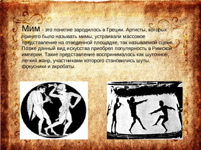 Мим - это понятие зародилось в Греции. Aртисты, которых принято было называть мимы, устраивали массовое представление на отведенной площадке, так называемой сцене. Позже данный вид искусства приобрел популярность в Римской империи. Такие представление воспринималось как шуточное, легкий жанр, участниками которого становились шуты, фокусники и акробаты. 